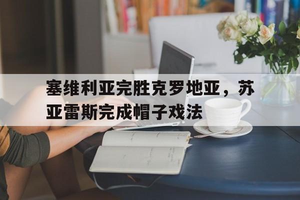 关于塞维利亚完胜克罗地亚，苏亚雷斯完成帽子戏法的信息